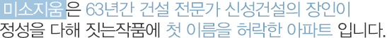 미소지움은 63년간 건설 전문가
신성건설의 장인이 정성을 다해 짓는작품에
첫 이름을 허락한 아파트 입니다.